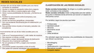 REDES SOCIALES
Ventajas del uso de las redes sociales para una marca:
1. Aumentan la visibilidad.
2. Ayudan a mejorar la reputación online de tu negocio.
3. Atraen más tráfico a nuestra página web o blog.
4. Abren nuevas posibilidades de mercado. ¿Vendemos en
redes?
5. Facilitan la comunicación entre la empresa y sus
clientes-> fidelizan.
6. Anulan las barreras geográficas y temporales.
7. Son una excelente herramienta para la colaboración y el
networking.
8. Nos permiten tomar el pulso al mercado y estudiar a la
competencia.
Inconvenientes del uso de las redes sociales para una
marca:
1. Caer en el ''empresacentrismo'' y sólo hablar de nosotros.
2. Nos exponen a críticas y a trolls.
3. Demandan y exigen demasiado tiempo de dedicación.
4. Requieren de un personal cualificado.
5. No son gratuitas al 100% y exigen una inversión
adecuada.
6. Los errores quedan expuestos a todo el mundo.
7. Dan pistas de nuestras estrategias a la competencia.
CLASIFICACIÓN DE LAS REDES SOCIALES
Redes sociales horizontales: Se dirigen a un público genérico y
están centradas en los contactos.
Redes sociales verticales: Están configuradas para dar cabida a
los gustos e intereses de las personas que buscan un espacio de
intercambio común.
Por temática: según los asuntos que tratan
• Profesionales
• Identidad cultural
• Aficiones
• Movimiento social
• Viajes
• Otras temáticas
Por actividad: según las funciones y las posibilidades de interacción
que ofrecen sus servicios
• Microblogging
• Juegos
• Geolocalización o georreferencia
• Marcadores sociales
• Compartir objetos
 