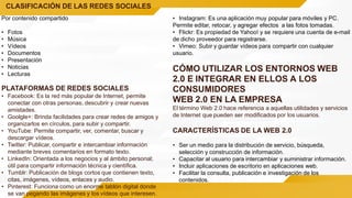 CLASIFICACIÓN DE LAS REDES SOCIALES
Por contenido compartido
• Fotos
• Música
• Vídeos
• Documentos
• Presentación
• Noticias
• Lecturas
PLATAFORMAS DE REDES SOCIALES
• Facebook: Es la red más popular de Internet, permite
conectar con otras personas, descubrir y crear nuevas
amistades.
• Goolgle+: Brinda facilidades para crear redes de amigos y
organizarlos en círculos, para subir y compartir.
• YouTube: Permite compartir, ver, comentar, buscar y
descargar vídeos.
• Twitter: Publicar, compartir e intercambiar información
mediante breves comentarios en formato texto.
• LinkedIn: Orientada a los negocios y al ámbito personal;
útil para compartir información técnica y científica.
• Tumblr: Publicación de blogs cortos que contienen texto,
citas, imágenes, vídeos, enlaces y audio.
• Pinterest: Funciona como un enorme tablón digital donde
se van pegando las imágenes y los vídeos que interesen.
• Instagram: Es una aplicación muy popular para móviles y PC.
Permite editar, retocar, y agregar efectos a las fotos tomadas.
• Flickr: Es propiedad de Yahoo! y se requiere una cuenta de e-mail
de dicho proveedor para registrarse.
• Vimeo: Subir y guardar vídeos para compartir con cualquier
usuario.
CÓMO UTILIZAR LOS ENTORNOS WEB
2.0 E INTEGRAR EN ELLOS A LOS
CONSUMIDORES
WEB 2.0 EN LA EMPRESA
El término Web 2.0 hace referencia a aquellas utilidades y servicios
de Internet que pueden ser modificados por los usuarios.
CARACTERÍSTICAS DE LA WEB 2.0
• Ser un medio para la distribución de servicio, búsqueda,
selección y construcción de información.
• Capacitar al usuario para intercambiar y suministrar información.
• Incluir aplicaciones de escritorio en aplicaciones web.
• Facilitar la consulta, publicación e investigación de los
contenidos.
 