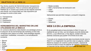 OBJETIVOS DE LA WEB 2.0
Hoy día los usuarios de Internet demandan transparencia,
utilidad y participación. Para un comercio web ganarse la
fidelidad de un usuario que cuenta con las mejores opciones
para decidir una compra debe ser más importante que
perseguir la venta a toda costa.
A. Transparencia
B. Utilidad
C. Participación
D. Fidelización
HERRAMIENTAS DEL MARKETING ON-LINE
UTILIZADAS EN LA WEB 2.0
Un comercio electrónico debe diseñar una estrategia previa a
la adopción de las herramientas del marketing on-line más
ventajosas para utilizar en la Web. Esta estrategia requiere
creatividad, credibilidad, innovación y una actualización
constante.
• Banner
• Blogs
• Foros
• Gadget
• Mail
• Podcast
• Redes sociales
• RSS y herramientas de sindicación web
• Vídeo
• Widget
Aplicaciones que permiten trabajar y compartir imágenes
• Picasa
• Flickr
• Slideshare
WEB 3.0 EN LA EMPRESA
En la actualidad está en boca de todos la Web 3.0 pero, en
realidad de que se trata, que tecnologías esconde detrás este
término, y, que diferencias, si hay alguna, existen entre las
distintas versiones que pueden encontrase de la web.
Y es justo en la cúspide de todo éste movimiento donde nace la
Web 3.0. La imaginación nos permite creer en páginas, visibles
desde los espejos de nuestros cuartos de baño, capaces de
recorrer la web en busca de páginas de noticias y mostrarnos
un resumen de las noticias más importantes de cada una.
 