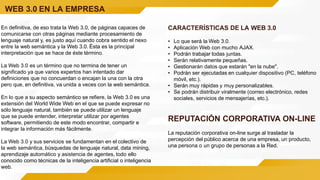 WEB 3.0 EN LA EMPRESA
En definitiva, de eso trata la Web 3.0, de páginas capaces de
comunicarse con otras páginas mediante procesamiento de
lenguaje natural y, es justo aquí cuando cobra sentido el nexo
entre la web semántica y la Web 3.0. Ésta es la principal
interpretación que se hace de éste término.
La Web 3.0 es un término que no termina de tener un
significado ya que varios expertos han intentado dar
definiciones que no concuerdan o encajan la una con la otra
pero que, en definitiva, va unida a veces con la web semántica.
En lo que a su aspecto semántico se refiere, la Web 3.0 es una
extensión del World Wide Web en el que se puede expresar no
sólo lenguaje natural, también se puede utilizar un lenguaje
que se puede entender, interpretar utilizar por agentes
software, permitiendo de este modo encontrar, compartir e
integrar la información más fácilmente.
La Web 3.0 y sus servicios se fundamentan en el colectivo de
la web semántica, búsquedas de lenguaje natural, data mining,
aprendizaje automático y asistencia de agentes, todo ello
conocido como técnicas de la inteligencia artificial o inteligencia
web.
CARACTERÍSTICAS DE LA WEB 3.0
• Lo que será la Web 3.0.
• Aplicación Web con mucho AJAX.
• Podrán trabajar todas juntas.
• Serán relativamente pequeñas.
• Gestionarán datos que estarán "en la nube".
• Podrán ser ejecutadas en cualquier dispositivo (PC, teléfono
móvil, etc.).
• Serán muy rápidas y muy personalizables.
• Se podrán distribuir viralmente (correo electrónico, redes
sociales, servicios de mensajerías, etc.).
REPUTACIÓN CORPORATIVA ON-LINE
La reputación corporativa on-line surge al trasladar la
percepción del público acerca de una empresa, un producto,
una persona o un grupo de personas a la Red.
 