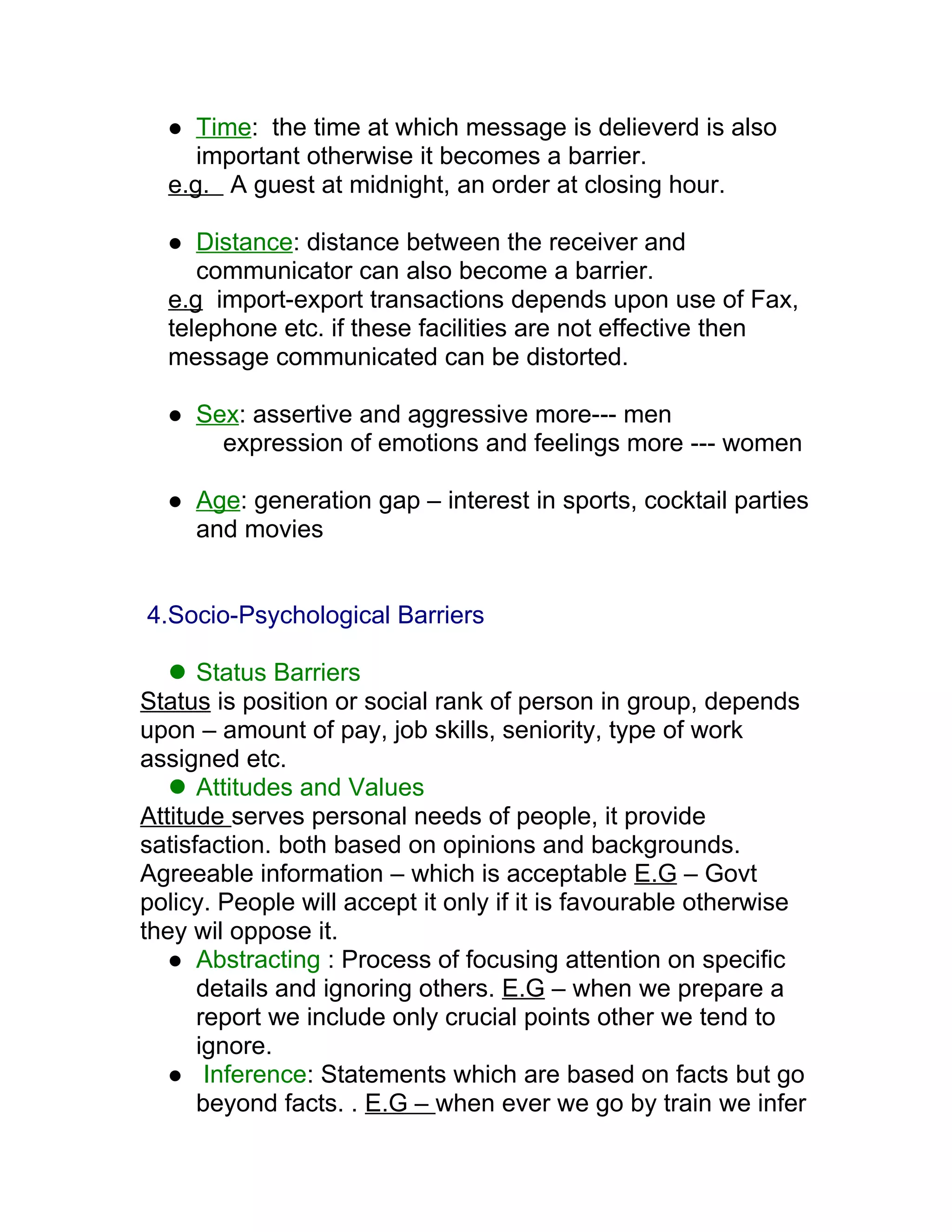   Time: the time at which message is delieverd is also
     important otherwise it becomes a barrier.
  e.g. A guest at midnight, an order at closing hour.

    Distance: distance between the receiver and
     communicator can also become a barrier.
  e.g import-export transactions depends upon use of Fax,
  telephone etc. if these facilities are not effective then
  message communicated can be distorted.

     Sex: assertive and aggressive more--- men
        expression of emotions and feelings more --- women

     Age: generation gap – interest in sports, cocktail parties
      and movies


4.Socio-Psychological Barriers

    Status Barriers
Status is position or social rank of person in group, depends
upon – amount of pay, job skills, seniority, type of work
assigned etc.
    Attitudes and Values
Attitude serves personal needs of people, it provide
satisfaction. both based on opinions and backgrounds.
Agreeable information – which is acceptable E.G – Govt
policy. People will accept it only if it is favourable otherwise
they wil oppose it.
    Abstracting : Process of focusing attention on specific
      details and ignoring others. E.G – when we prepare a
      report we include only crucial points other we tend to
      ignore.
    Inference: Statements which are based on facts but go
      beyond facts. . E.G – when ever we go by train we infer
 