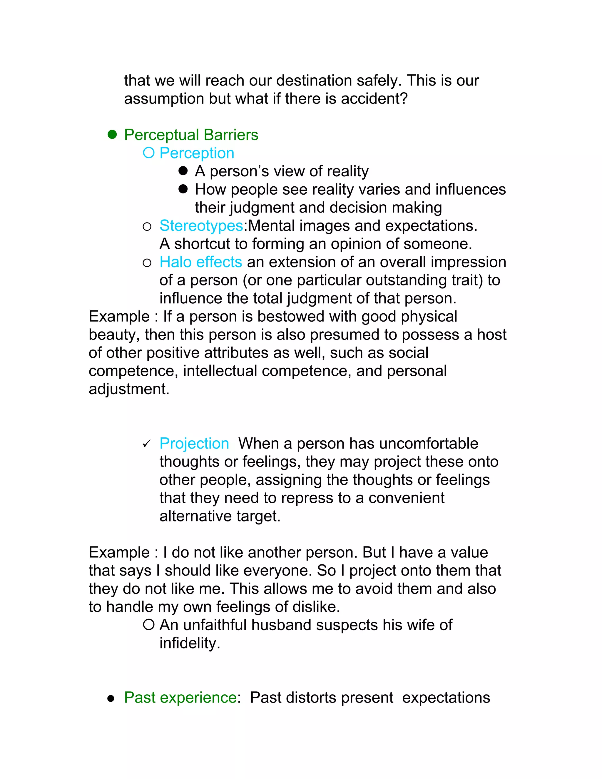 that we will reach our destination safely. This is our
      assumption but what if there is accident?

    Perceptual Barriers
         Perception
              A person’s view of reality
              How people see reality varies and influences
                their judgment and decision making
         Stereotypes:Mental images and expectations.
          A shortcut to forming an opinion of someone.
         Halo effects an extension of an overall impression
          of a person (or one particular outstanding trait) to
          influence the total judgment of that person.
Example : If a person is bestowed with good physical
beauty, then this person is also presumed to possess a host
of other positive attributes as well, such as social
competence, intellectual competence, and personal
adjustment.


           Projection When a person has uncomfortable
            thoughts or feelings, they may project these onto
            other people, assigning the thoughts or feelings
            that they need to repress to a convenient
            alternative target.

Example : I do not like another person. But I have a value
that says I should like everyone. So I project onto them that
they do not like me. This allows me to avoid them and also
to handle my own feelings of dislike.
         An unfaithful husband suspects his wife of
           infidelity.


     Past experience: Past distorts present expectations
 