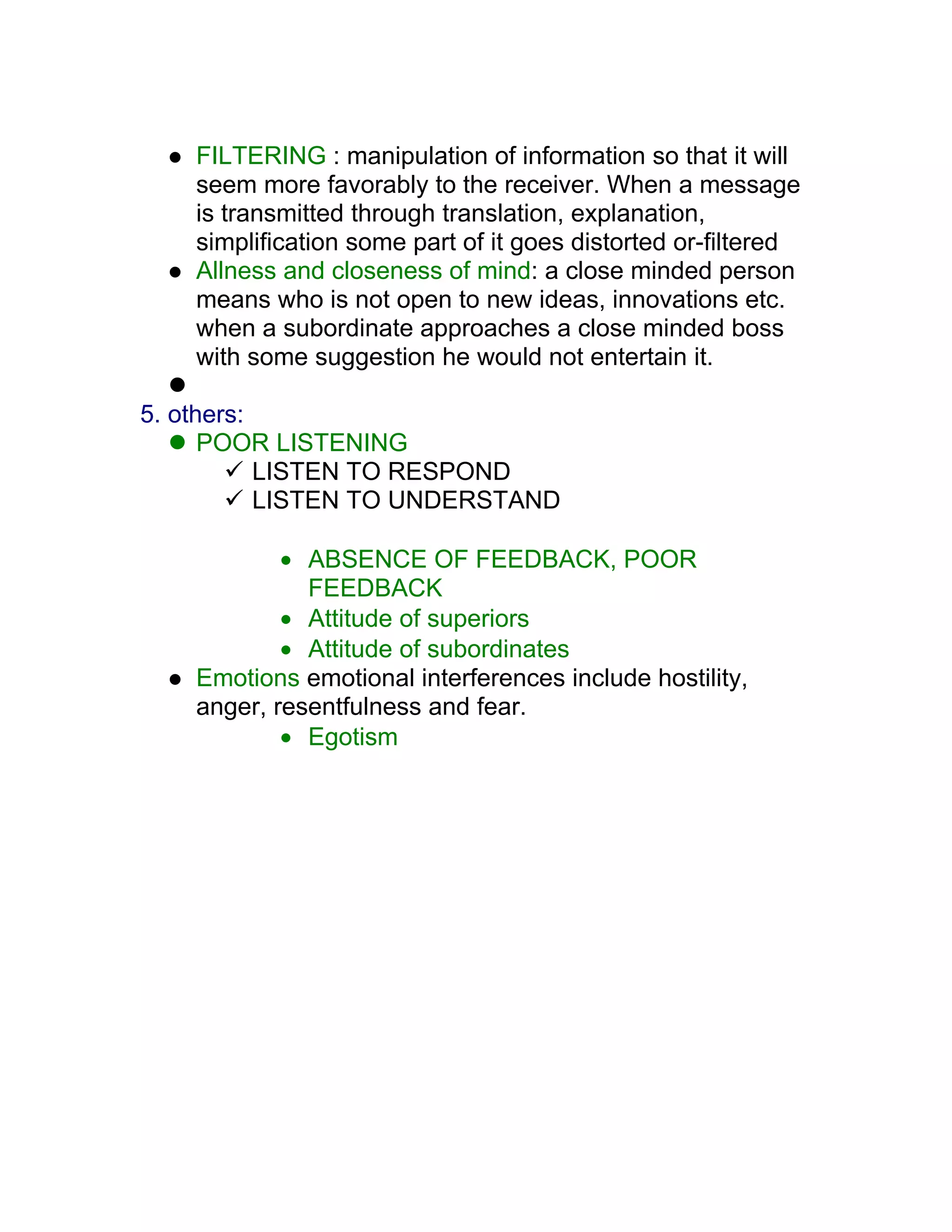    FILTERING : manipulation of information so that it will
     seem more favorably to the receiver. When a message
     is transmitted through translation, explanation,
     simplification some part of it goes distorted or-filtered
    Allness and closeness of mind: a close minded person
     means who is not open to new ideas, innovations etc.
     when a subordinate approaches a close minded boss
     with some suggestion he would not entertain it.
   
5. others:
    POOR LISTENING
         LISTEN TO RESPOND
         LISTEN TO UNDERSTAND

             • ABSENCE OF FEEDBACK, POOR
               FEEDBACK
             • Attitude of superiors
             • Attitude of subordinates
    Emotions emotional interferences include hostility,
     anger, resentfulness and fear.
             • Egotism
 