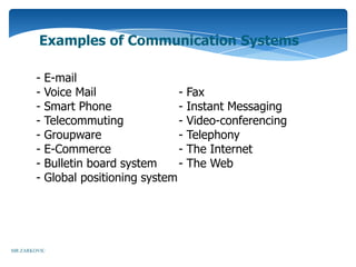 Examples of Communication Systems

        -   E-mail
        -   Voice Mail                -   Fax
        -   Smart Phone               -   Instant Messaging
        -   Telecommuting             -   Video-conferencing
        -   Groupware                 -   Telephony
        -   E-Commerce                -   The Internet
        -   Bulletin board system     -   The Web
        -   Global positioning system




MR ZARKOVIC
 