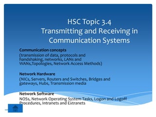 HSC Topic 3.4
                     Transmitting and Receiving in
                       Communication Systems
          Communication concepts
          (transmission of data, protocols and
          handshaking, networks, LANs and
          WANs,Topologies, Network Access Methods)

          Network Hardware
          (NICs, Servers, Routers and Switches, Bridges and
          gateways, Hubs, Transmission media

          Network Software
          NOSs, Network Operating System Tasks, Logon and Logoff
          Procedures, Intranets and Extranets
MR ZARKOVIC
 