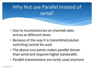 Why Not use Parallel Instead of
                         serial?


              Due to inconsistencies on channels data
              arrives at different times
              Because of the way it is transmitted packet
              switching cannot be used
              The above two points makes parallel slower
              than serial and requires higher bandwidth.
              Parallel transmissions are rarely used anymore
MR ZARKOVIC
 