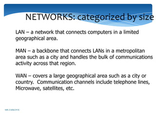 NETWORKS: categorized by size
       LAN – a network that connects computers in a limited
       geographical area.

       MAN – a backbone that connects LANs in a metropolitan
       area such as a city and handles the bulk of communications
       activity across that region.

       WAN – covers a large geographical area such as a city or
       country. Communication channels include telephone lines,
       Microwave, satellites, etc.


MR ZARKOVIC
 