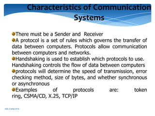 Characteristics of Communication
                           Systems
       There must be a Sender and Receiver
       A protocol is a set of rules which governs the transfer of
     data between computers. Protocols allow communication
     between computers and networks.
       Handshaking is used to establish which protocols to use.
     Handshaking controls the flow of data between computers
       protocols will determine the speed of transmission, error
     checking method, size of bytes, and whether synchronous
     or asynchronous
       Examples         of       protocols      are:       token
     ring, CSMA/CD, X.25, TCP/IP

MR ZARKOVIC
 