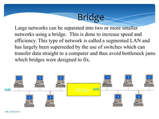Bridge
       Large networks can be separated into two or more smaller
       networks using a bridge. This is done to increase speed and
       efficiency. This type of network is called a segmented LAN and
       has largely been superseded by the use of switches which can
       transfer data straight to a computer and thus avoid bottleneck jams
       which bridges were designed to fix.




                                   Bridge


MR ZARKOVIC
 