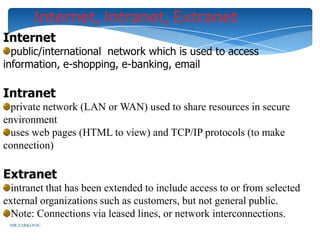 Internet, Intranet, Extranet
Internet
  public/international network which is used to access
information, e-shopping, e-banking, email

Intranet
  private network (LAN or WAN) used to share resources in secure
environment
  uses web pages (HTML to view) and TCP/IP protocols (to make
connection)

Extranet
  intranet that has been extended to include access to or from selected
external organizations such as customers, but not general public.
  Note: Connections via leased lines, or network interconnections.
 MR ZARKOVIC
 