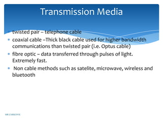 Transmission Media
     twisted pair – telephone cable
     coaxial cable –Thick black cable used for higher bandwidth
     communications than twisted pair (i.e. Optus cable)
     fibre optic – data transferred through pulses of light.
     Extremely fast.
      Non cable methods such as satelite, microwave, wireless and
     bluetooth




MR ZARKOVIC
 