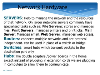 Network Hardware
SERVERS: Help to manage the network and the resources
of that network. On larger networks servers commonly have
specialised tasks such as: File Servers: stores and manages
files, Print Servers: manages printers and print jobs, Mail
Server: Manages email, Web Server: manages web access.
Routers: connects multiple networks and are protocol
independent. can be used in place of a switch or bridge.
Switches: smart hubs which transmit packets to the
destination port only
Hubs: like double adapters /power boards in the home
except instead of plugging in extension cords we are plugging
in computers to allow them to communicate.
MR ZARKOVIC
 