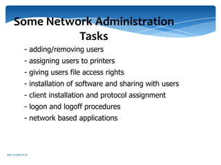 Some Network Administration
             Tasks
         - adding/removing users
         - assigning users to printers
         - giving users file access rights
         - installation of software and sharing with users
         - client installation and protocol assignment
         - logon and logoff procedures
         - network based applications



MR ZARKOVIC
 
