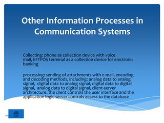 Other Information Processes in
                 Communication Systems

              Collecting: phone as collection device with voice
              mail, EFTPOS terminal as a collection device for electronic
              banking

              processing: sending of attachments with e-mail, encoding
              and decoding methods, including: analog data to analog
              signal, digital data to analog signal, digital data to digital
              signal, analog data to digital signal, client-server
              architecture: the client controls the user interface and the
              application logic server controls access to the database


MR ZARKOVIC
 