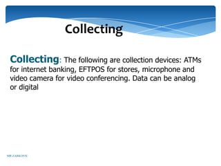 Collecting

 Collecting: The following are collection devices: ATMs
 for internet banking, EFTPOS for stores, microphone and
 video camera for video conferencing. Data can be analog
 or digital




MR ZARKOVIC
 