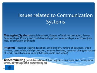 Issues related to Communication
                           Systems

Messaging Systems (social context, Danger of Misinterpretation, Power
Relationships, Privacy and confidentiality, power relationships, electronic junk
mail, information overload)

Internet (Internet trading, taxation, employment, nature of business, trade
barriers, censorship, child protection, internet banking, security, changing nature
of work, branch closures and job losses, radio and video)

Telecommuting (work from home), blurring between work and home, more
stress, advantagesand disadvantages)
MR ZARKOVIC
 