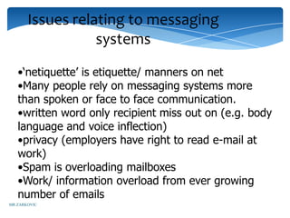 Issues relating to messaging
                  systems
   •‘netiquette’ is etiquette/ manners on net
   •Many people rely on messaging systems more
   than spoken or face to face communication.
   •written word only recipient miss out on (e.g. body
   language and voice inflection)
   •privacy (employers have right to read e-mail at
   work)
   •Spam is overloading mailboxes
   •Work/ information overload from ever growing
   number of emails
MR ZARKOVIC
 