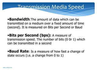 Transmission Media Speed

     •Bandwidth:The amount of data which can be
     transmitted on a medium over a fixed amount of time
     (second). It is measured on Bits per Second or Baud

     •Bits per Second (bps): A measure of
     transmission speed. The number of bits (0 0r 1) which
     can be transmitted in a second

     •Baud Rate: Is a measure of how fast a change of
     state occurs (i.e. a change from 0 to 1)


MR ZARKOVIC
 