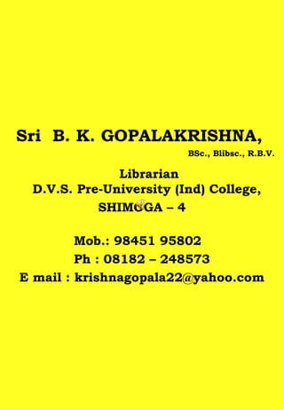 Sri B. K. GOPALAKRISHNA,
BSc., Blibsc., R.B.V.
Librarian
D.V.S. Pre-University (Ind) College,
SHIMOGA – 4
Mob.: 98451 95802
Ph : 08182 – 248573
E mail : krishnagopala22@yahoo.com
 