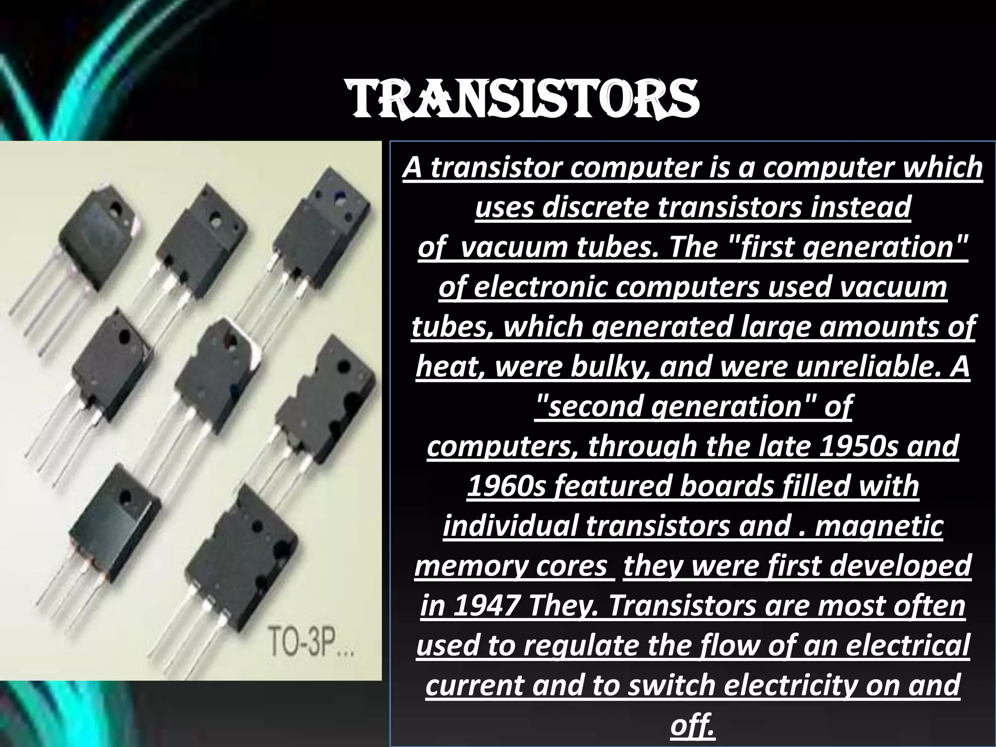 TRANSISTORS
A transistor computer is a computer which
uses discrete transistors instead
of vacuum tubes. The "first generation"
of electronic computers used vacuum
tubes, which generated large amounts of
heat, were bulky, and were unreliable. A
"second generation" of
computers, through the late 1950s and
1960s featured boards filled with
individual transistors and . magnetic
memory cores they were first developed
in 1947 They. Transistors are most often
used to regulate the flow of an electrical
current and to switch electricity on and
off.
 