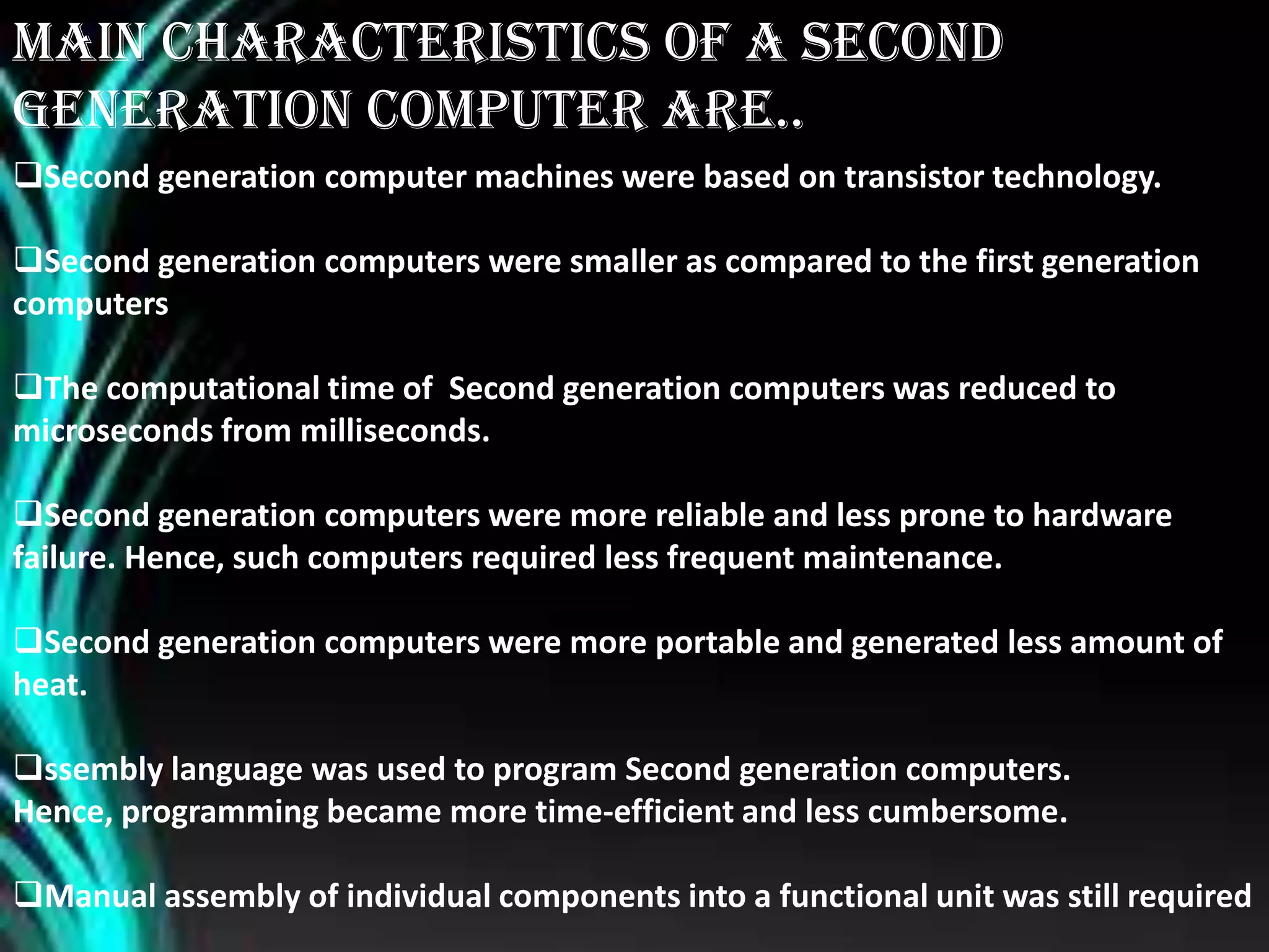 Main Characteristics of a second
generation computer are..
Second generation computer machines were based on transistor technology.
Second generation computers were smaller as compared to the first generation
computers
The computational time of Second generation computers was reduced to
microseconds from milliseconds.
Second generation computers were more reliable and less prone to hardware
failure. Hence, such computers required less frequent maintenance.
Second generation computers were more portable and generated less amount of
heat.
ssembly language was used to program Second generation computers.
Hence, programming became more time-efficient and less cumbersome.
Manual assembly of individual components into a functional unit was still required
 