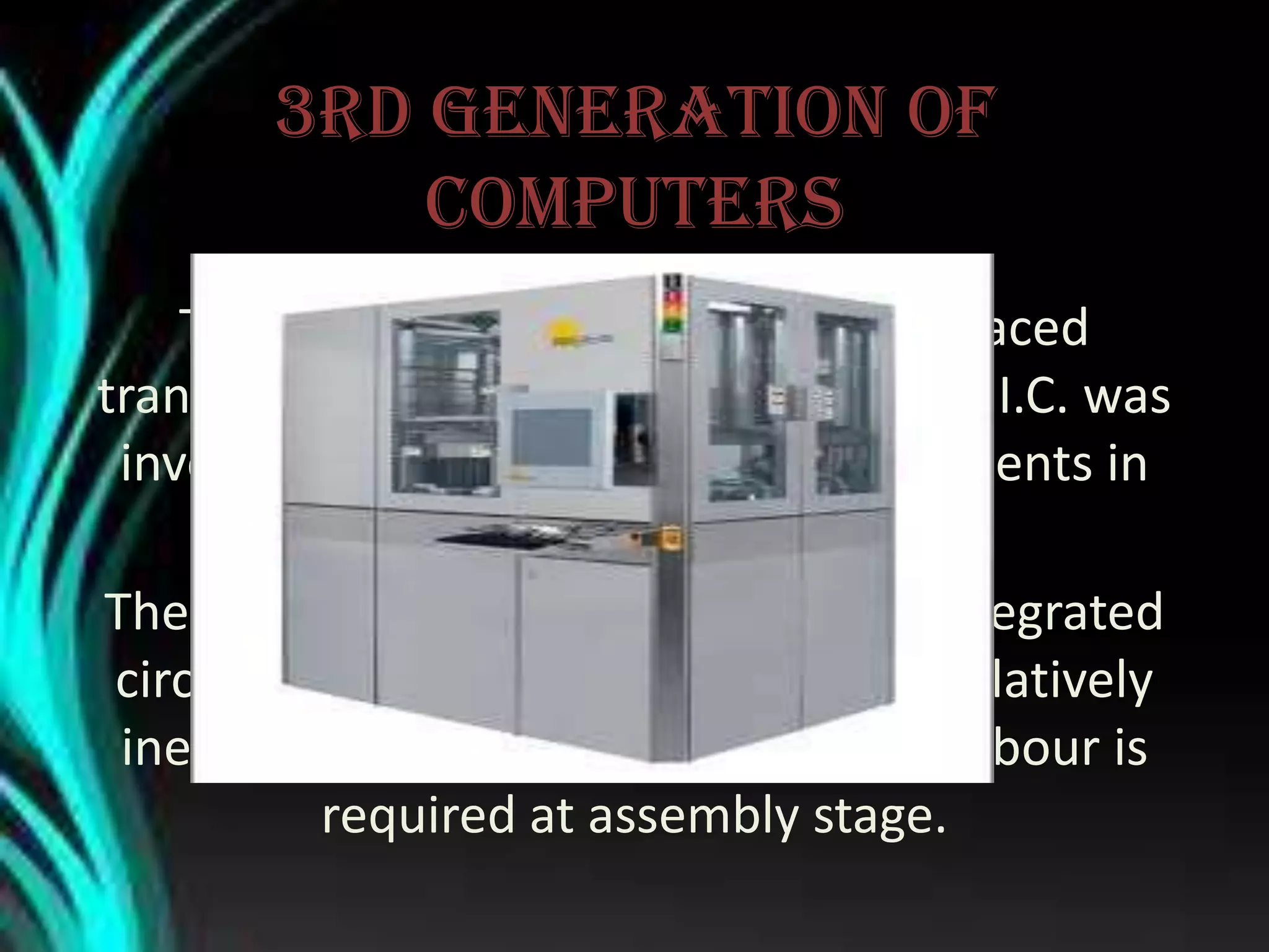 3rd generation of
computers
The 3rd Generation computers replaced
transistors with “integrated circuits” or I.C. was
inverted by Jack Kilby as Texas instruments in
1958.
The 3rd generation computers using integrated
circuits proved to be highly reliable, relatively
inexpensive, and faster. Less human labour is
required at assembly stage.
 