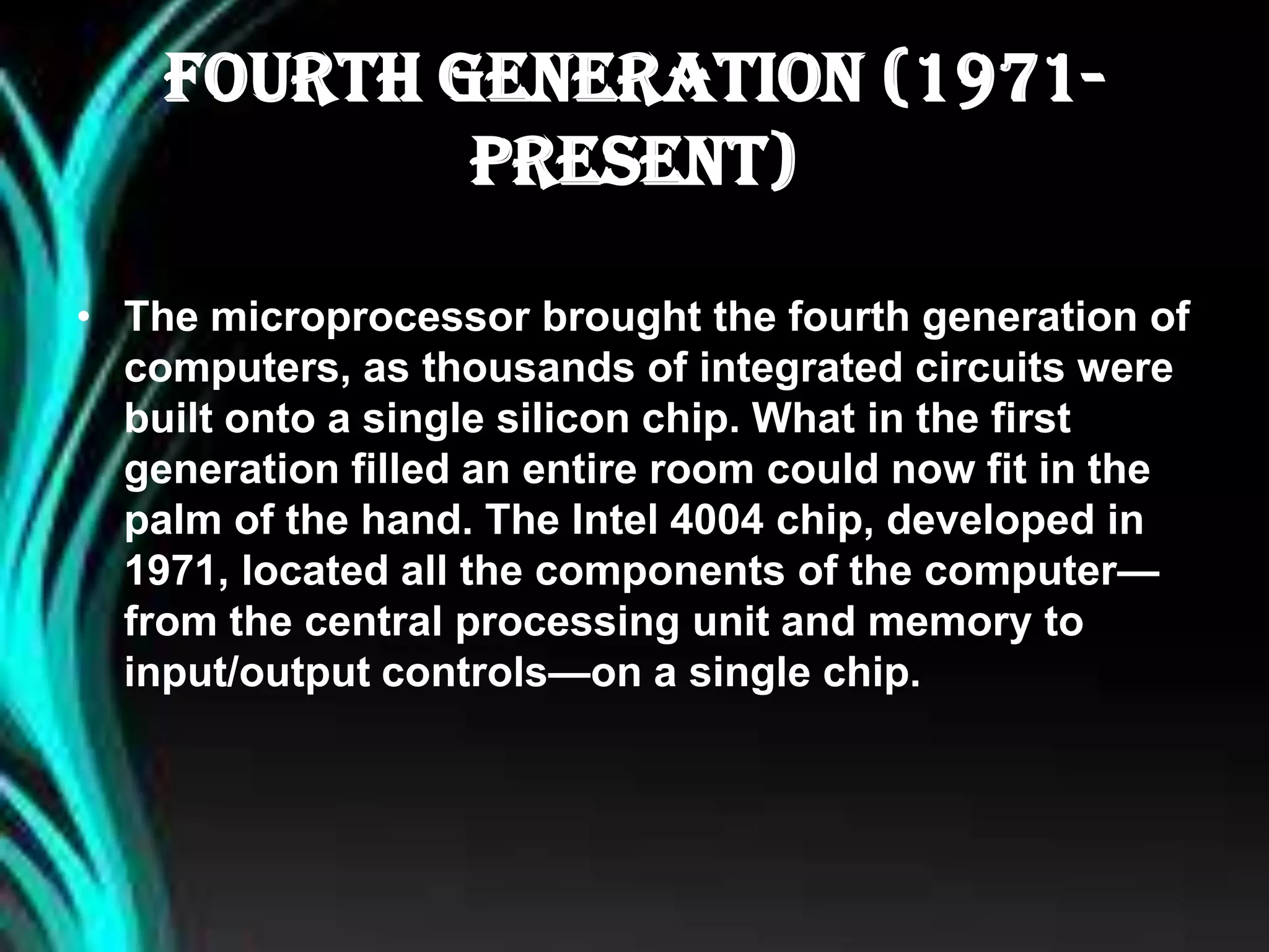 Fourth Generation (1971-
Present)
• The microprocessor brought the fourth generation of
computers, as thousands of integrated circuits were
built onto a single silicon chip. What in the first
generation filled an entire room could now fit in the
palm of the hand. The Intel 4004 chip, developed in
1971, located all the components of the computer—
from the central processing unit and memory to
input/output controls—on a single chip.
 
