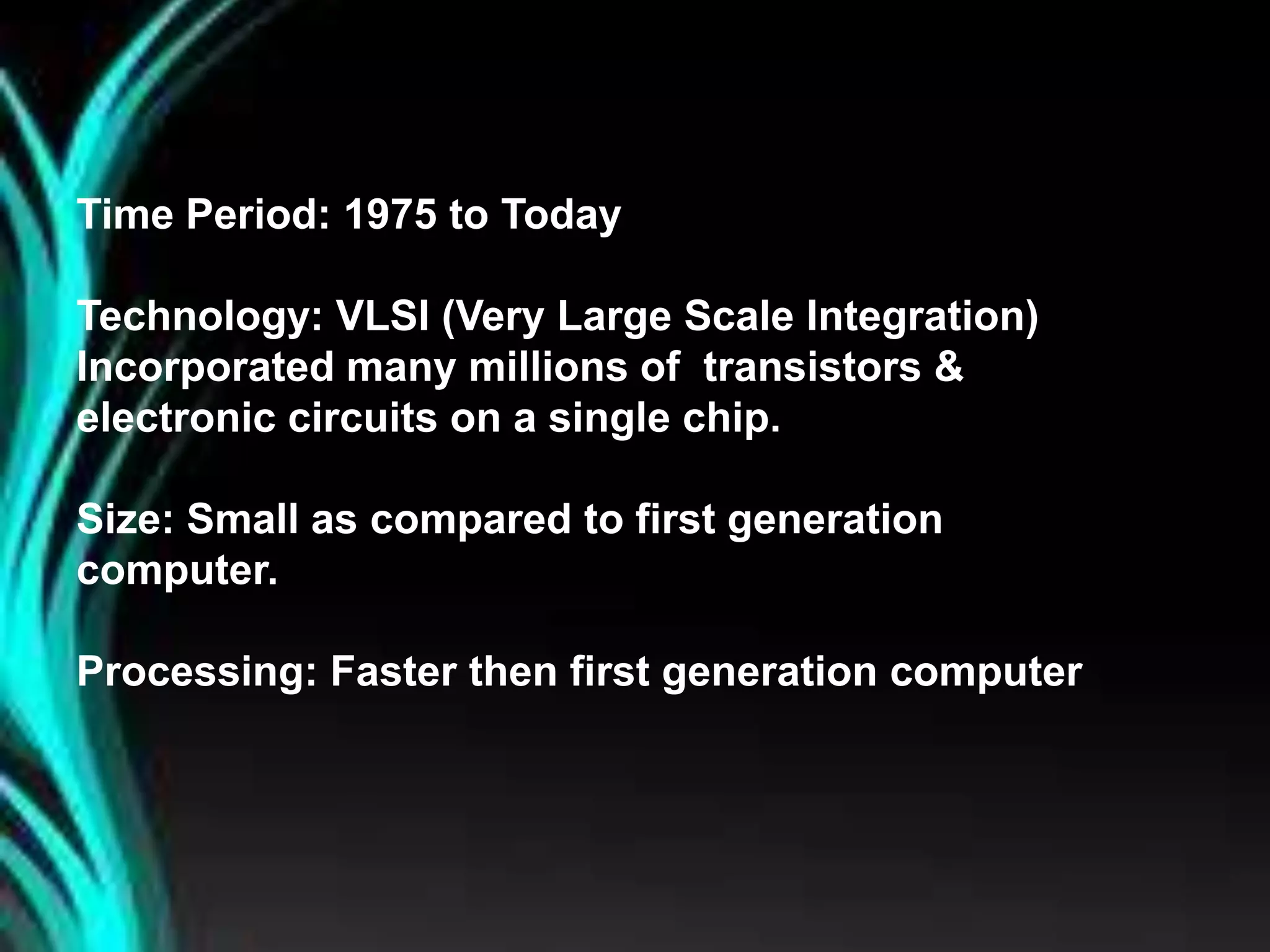 Time Period: 1975 to Today
Technology: VLSI (Very Large Scale Integration)
Incorporated many millions of transistors &
electronic circuits on a single chip.
Size: Small as compared to first generation
computer.
Processing: Faster then first generation computer
 