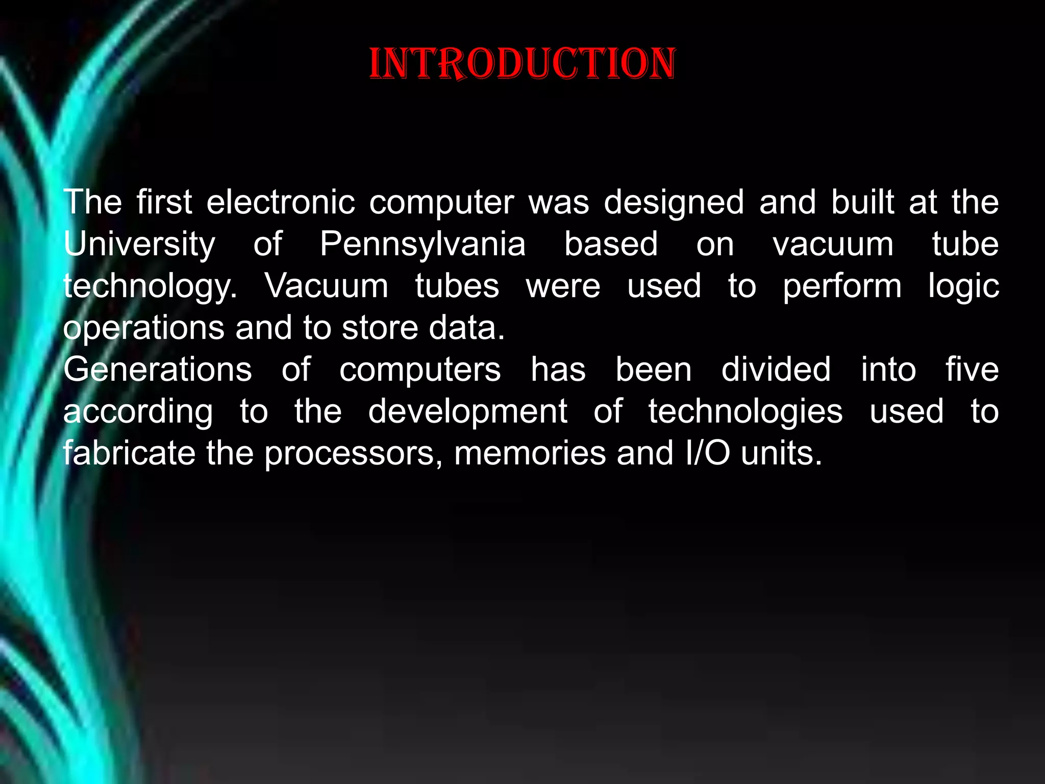 introduction
The first electronic computer was designed and built at the
University of Pennsylvania based on vacuum tube
technology. Vacuum tubes were used to perform logic
operations and to store data.
Generations of computers has been divided into five
according to the development of technologies used to
fabricate the processors, memories and I/O units.
 
