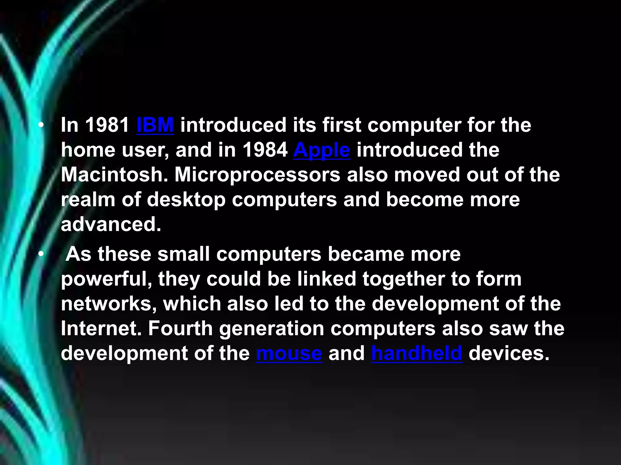 • In 1981 IBM introduced its first computer for the
home user, and in 1984 Apple introduced the
Macintosh. Microprocessors also moved out of the
realm of desktop computers and become more
advanced.
• As these small computers became more
powerful, they could be linked together to form
networks, which also led to the development of the
Internet. Fourth generation computers also saw the
development of the mouse and handheld devices.
 