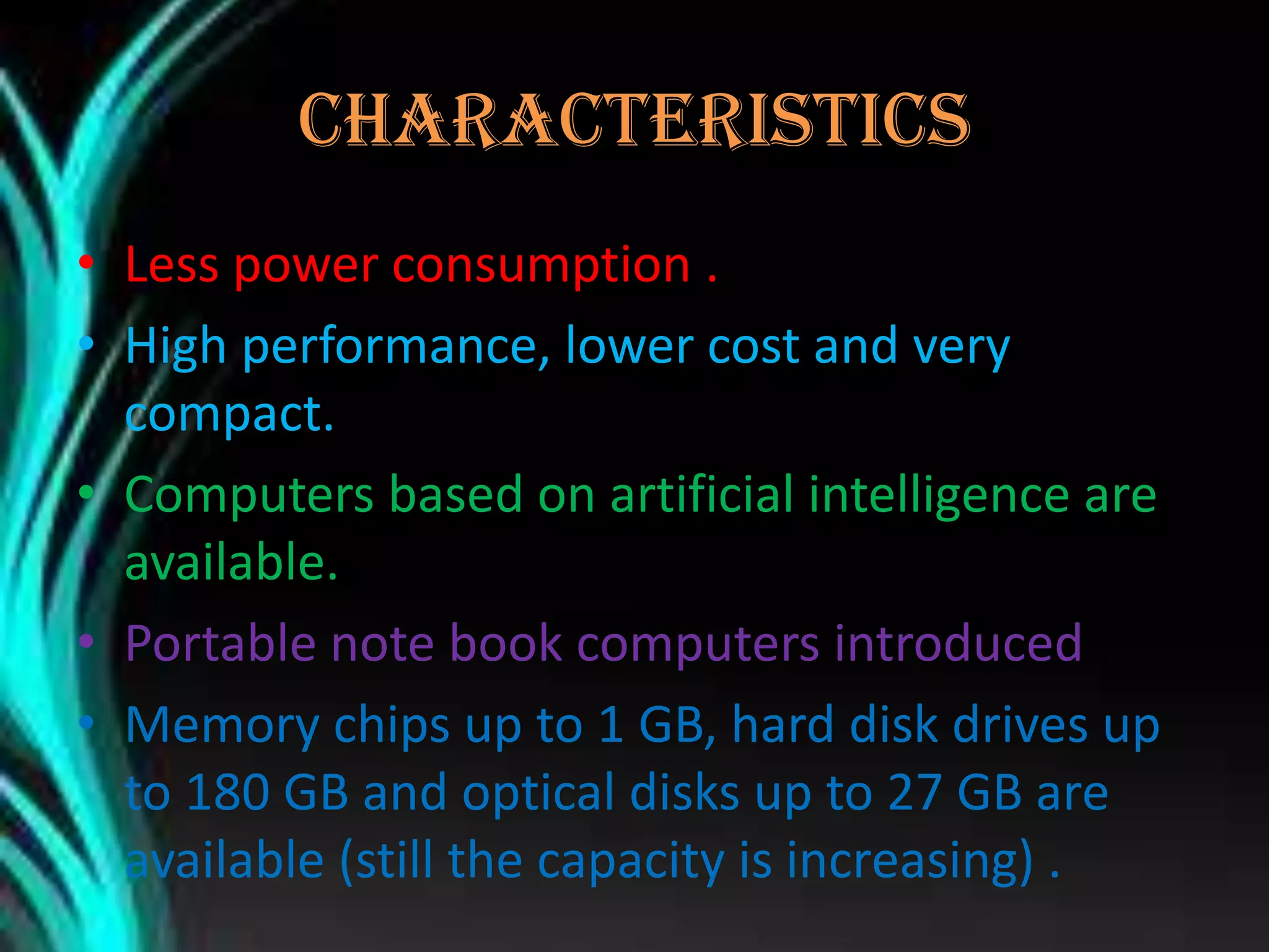 CHARACTERISTICS
• Less power consumption .
• High performance, lower cost and very
compact.
• Computers based on artificial intelligence are
available.
• Portable note book computers introduced .
• Memory chips up to 1 GB, hard disk drives up
to 180 GB and optical disks up to 27 GB are
available (still the capacity is increasing) .
 