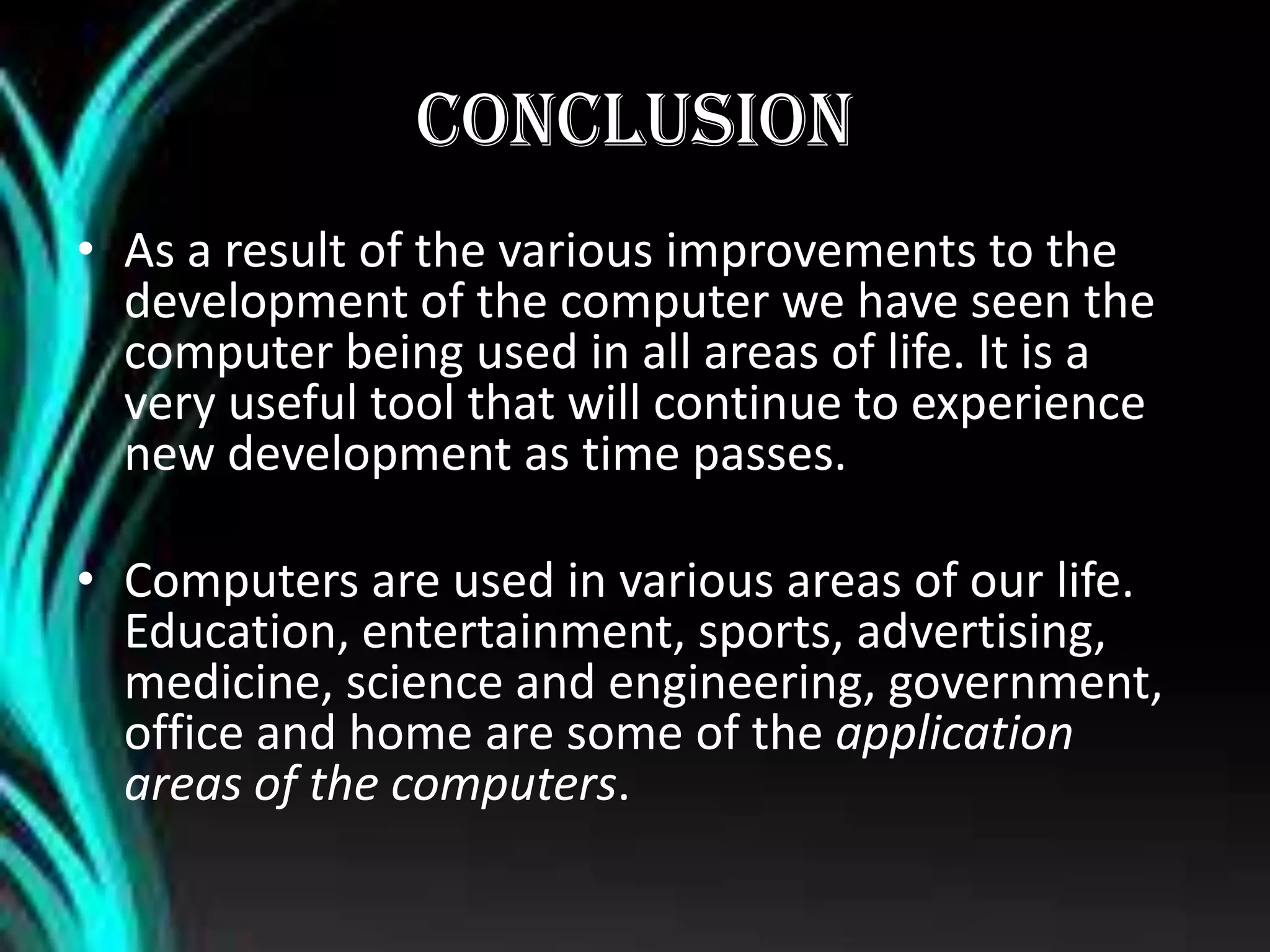CONCLUSION
• As a result of the various improvements to the
development of the computer we have seen the
computer being used in all areas of life. It is a
very useful tool that will continue to experience
new development as time passes.
• Computers are used in various areas of our life.
Education, entertainment, sports, advertising,
medicine, science and engineering, government,
office and home are some of the application
areas of the computers.
 