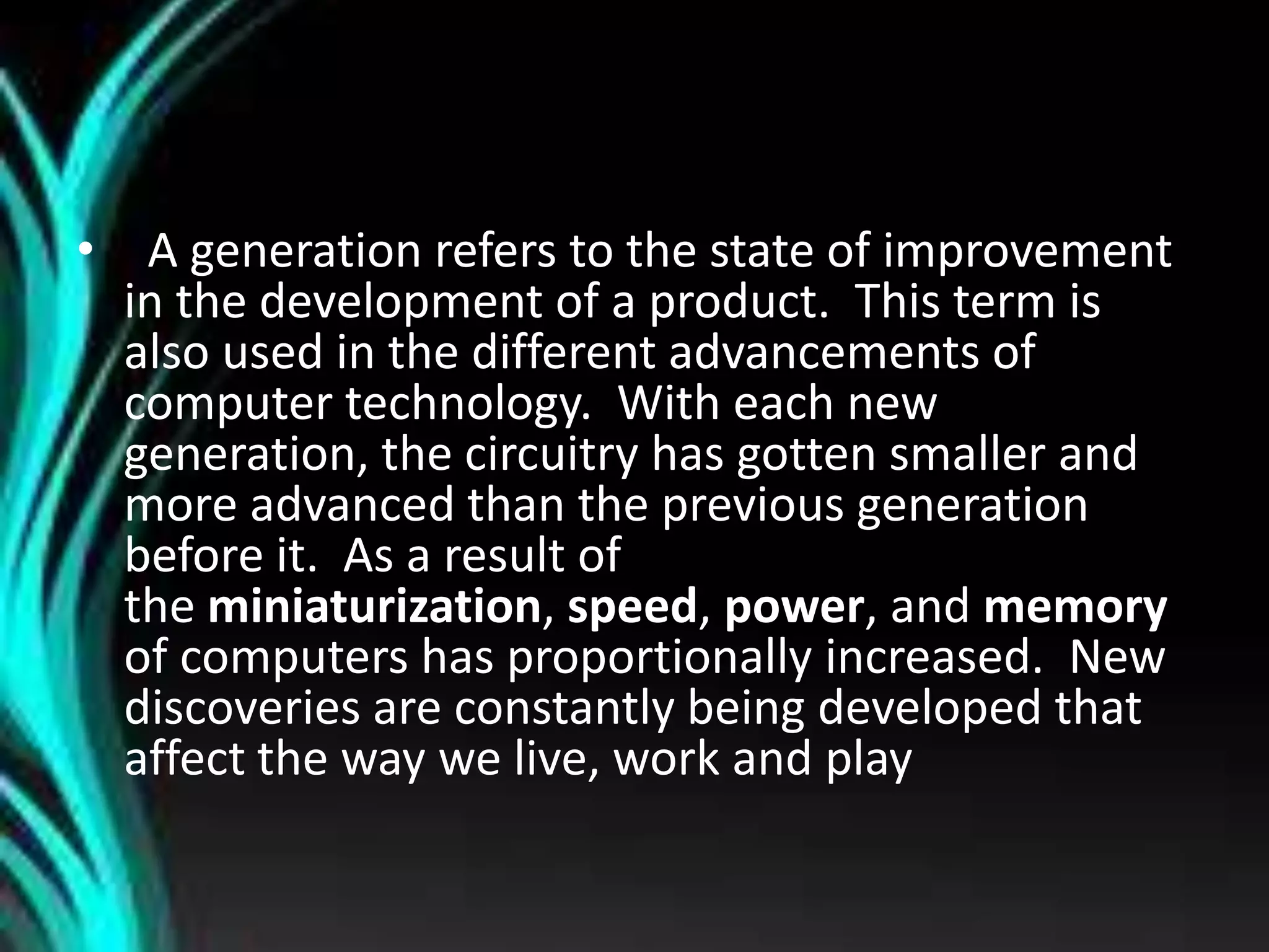 • A generation refers to the state of improvement
in the development of a product. This term is
also used in the different advancements of
computer technology. With each new
generation, the circuitry has gotten smaller and
more advanced than the previous generation
before it. As a result of
the miniaturization, speed, power, and memory
of computers has proportionally increased. New
discoveries are constantly being developed that
affect the way we live, work and play
 