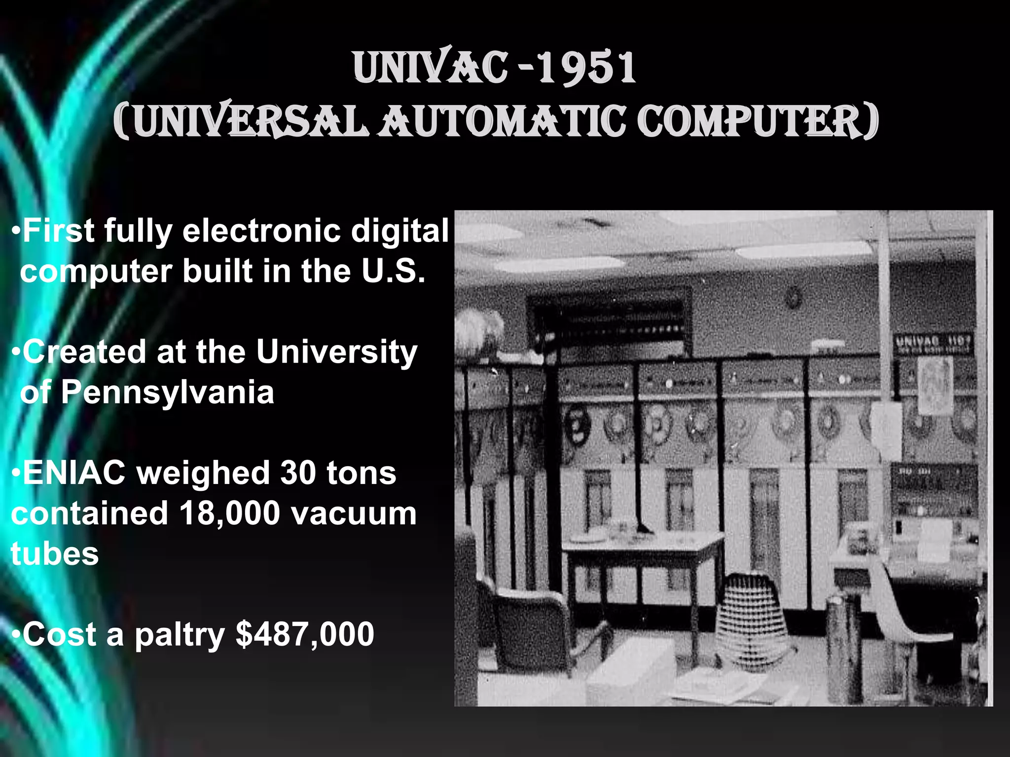 •First fully electronic digital
computer built in the U.S.
•Created at the University
of Pennsylvania
•ENIAC weighed 30 tons
contained 18,000 vacuum
tubes
•Cost a paltry $487,000
UNIVAC -1951
(Universal Automatic Computer)
 
