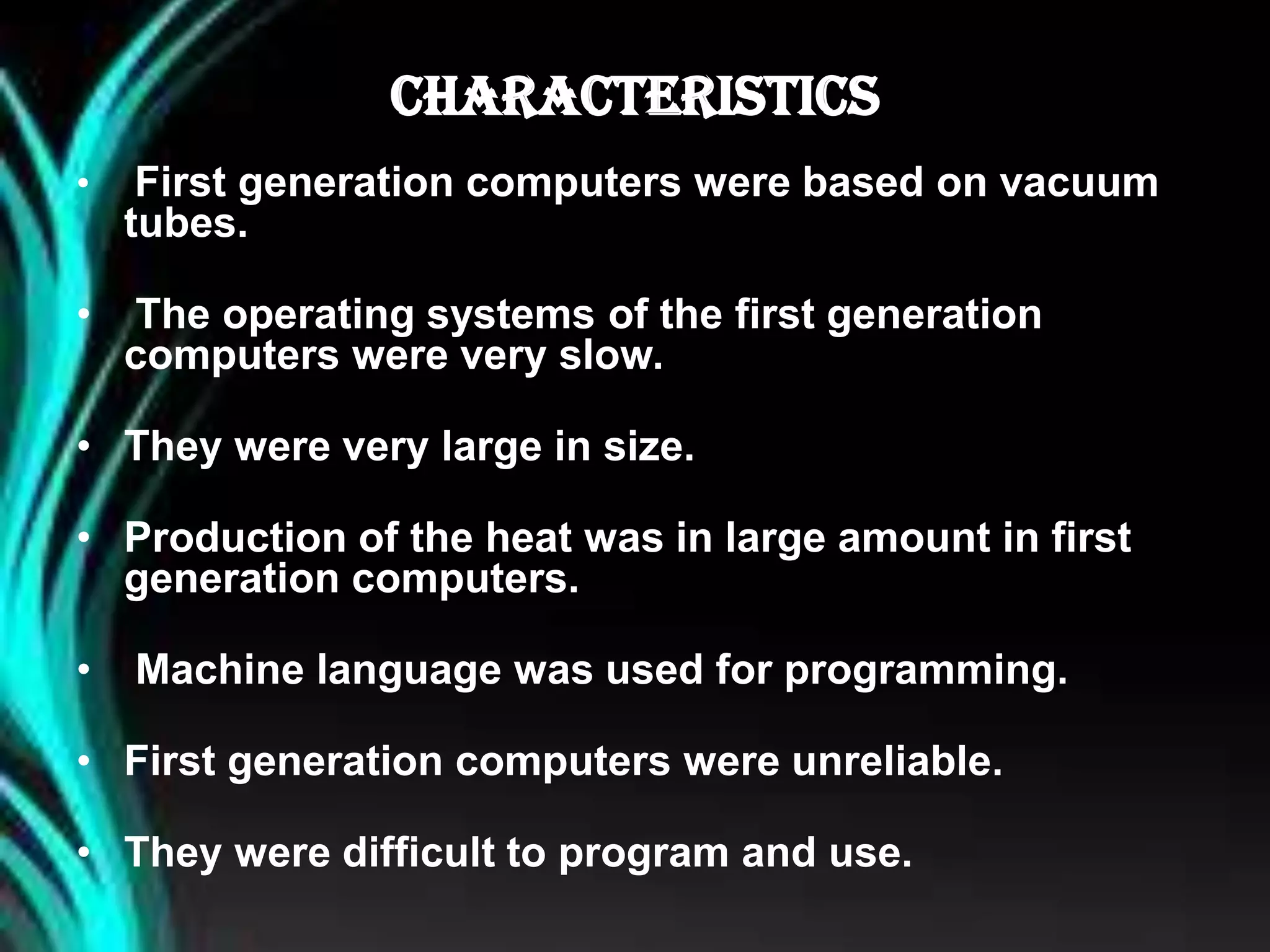 CHARACTERISTICS
• First generation computers were based on vacuum
tubes.
• The operating systems of the first generation
computers were very slow.
• They were very large in size.
• Production of the heat was in large amount in first
generation computers.
• Machine language was used for programming.
• First generation computers were unreliable.
• They were difficult to program and use.
 