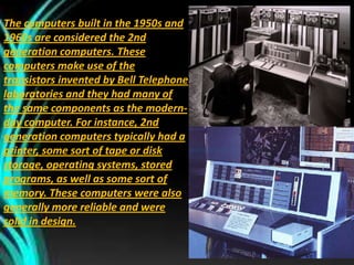 The computers built in the 1950s and
1960s are considered the 2nd
generation computers. These
computers make use of the
transistors invented by Bell Telephone
laboratories and they had many of
the same components as the modern-
day computer. For instance, 2nd
generation computers typically had a
printer, some sort of tape or disk
storage, operating systems, stored
programs, as well as some sort of
memory. These computers were also
generally more reliable and were
solid in design.
 