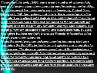 Throughout the early 1960's, there were a number of commercially
successful second generation computers used in business, universities,
and government from companies such as Burroughs, Control Data,
Honeywell, IBM, Sperry-Rand, and others. These second generation
computers were also of solid state design, and contained transistors in
place of vacuum tubes. They also contained all the components we
associate with the modern day computer: printers, tape storage, disk
storage, memory, operating systems, and stored programs. By 1965,
most large business routinely processed financial information using
second generation computers.
It was the stored program and programming languages that gave
computers the flexibility to finally be cost effective and productive for
business use. The stored program concept meant that instructions to
run a computer for a specific function (known as a program) were held
inside the computer's memory, and could quickly be replaced by a
different set of instructions for a different function. A computer could
print customer invoices and minutes later design products or calculate
paychecks.
 