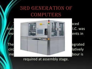 3rd generation of
computers
The 3rd Generation computers replaced
transistors with “integrated circuits” or I.C. was
inverted by Jack Kilby as Texas instruments in
1958.
The 3rd generation computers using integrated
circuits proved to be highly reliable, relatively
inexpensive, and faster. Less human labour is
required at assembly stage.
 