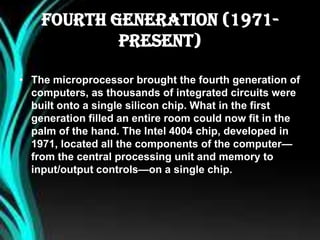 Fourth Generation (1971-
Present)
• The microprocessor brought the fourth generation of
computers, as thousands of integrated circuits were
built onto a single silicon chip. What in the first
generation filled an entire room could now fit in the
palm of the hand. The Intel 4004 chip, developed in
1971, located all the components of the computer—
from the central processing unit and memory to
input/output controls—on a single chip.
 