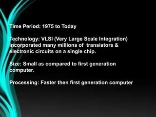 Time Period: 1975 to Today
Technology: VLSI (Very Large Scale Integration)
Incorporated many millions of transistors &
electronic circuits on a single chip.
Size: Small as compared to first generation
computer.
Processing: Faster then first generation computer
 
