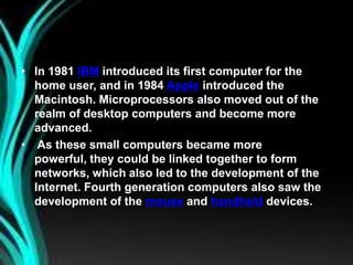 • In 1981 IBM introduced its first computer for the
home user, and in 1984 Apple introduced the
Macintosh. Microprocessors also moved out of the
realm of desktop computers and become more
advanced.
• As these small computers became more
powerful, they could be linked together to form
networks, which also led to the development of the
Internet. Fourth generation computers also saw the
development of the mouse and handheld devices.
 