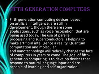 FIFTH GENERATION COMPUTERS
• Fifth generation computing devices, based
on artificial intelligence, are still in
development, though there are some
applications, such as voice recognition, that are
being used today. The use of parallel
processing and superconductors is helping to
make artificial intelligence a reality. Quantum
computation and molecular
and nanotechnology will radically change the face
of computers in years to come. The goal of fifth-
generation computing is to develop devices that
respond to natural language input and are
capable of learning and self-organization.
 