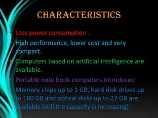 CHARACTERISTICS
• Less power consumption .
• High performance, lower cost and very
compact.
• Computers based on artificial intelligence are
available.
• Portable note book computers introduced .
• Memory chips up to 1 GB, hard disk drives up
to 180 GB and optical disks up to 27 GB are
available (still the capacity is increasing) .
 
