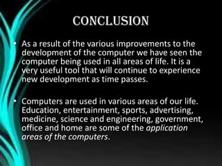 CONCLUSION
• As a result of the various improvements to the
development of the computer we have seen the
computer being used in all areas of life. It is a
very useful tool that will continue to experience
new development as time passes.
• Computers are used in various areas of our life.
Education, entertainment, sports, advertising,
medicine, science and engineering, government,
office and home are some of the application
areas of the computers.
 