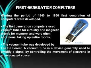 FIRST GENERATION COMPUTERS
•During the period of 1940 to 1956 first generation of
computers were developed.
• The first generation computers used
vacuum tubes for circuitry and magnetic
drums for memory, and were often
enormous, taking up entire rooms.
• The vacuum tube was developed by
Lee De Forest. A vacuum tube is a device generally used to
amplify a signal by controlling the movement of electrons in
an evacuated space.
 