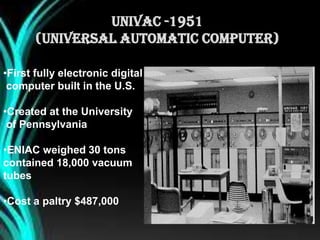 •First fully electronic digital
computer built in the U.S.
•Created at the University
of Pennsylvania
•ENIAC weighed 30 tons
contained 18,000 vacuum
tubes
•Cost a paltry $487,000
UNIVAC -1951
(Universal Automatic Computer)
 