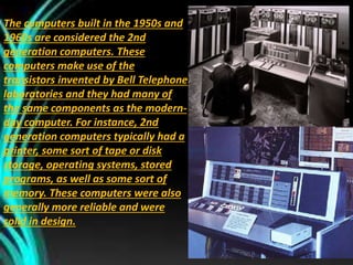 The computers built in the 1950s and
1960s are considered the 2nd
generation computers. These
computers make use of the
transistors invented by Bell Telephone
laboratories and they had many of
the same components as the modern-
day computer. For instance, 2nd
generation computers typically had a
printer, some sort of tape or disk
storage, operating systems, stored
programs, as well as some sort of
memory. These computers were also
generally more reliable and were
solid in design.
 