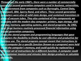 Throughout the early 1960's, there were a number of commercially
successful second generation computers used in business, universities,
and government from companies such as Burroughs, Control Data,
Honeywell, IBM, Sperry-Rand, and others. These second generation
computers were also of solid state design, and contained transistors in
place of vacuum tubes. They also contained all the components we
associate with the modern day computer: printers, tape storage, disk
storage, memory, operating systems, and stored programs. By 1965,
most large business routinely processed financial information using
second generation computers.
It was the stored program and programming languages that gave
computers the flexibility to finally be cost effective and productive for
business use. The stored program concept meant that instructions to
run a computer for a specific function (known as a program) were held
inside the computer's memory, and could quickly be replaced by a
different set of instructions for a different function. A computer could
print customer invoices and minutes later design products or calculate
paychecks.
 