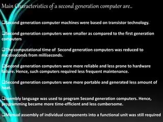 Main Characteristics of a second generation computer are..
Second generation computer machines were based on transistor technology.
Second generation computers were smaller as compared to the first generation
computers
The computational time of Second generation computers was reduced to
microseconds from milliseconds.
Second generation computers were more reliable and less prone to hardware
failure. Hence, such computers required less frequent maintenance.
Second generation computers were more portable and generated less amount of
heat.
ssembly language was used to program Second generation computers. Hence,
programming became more time-efficient and less cumbersome.
Manual assembly of individual components into a functional unit was still required
 