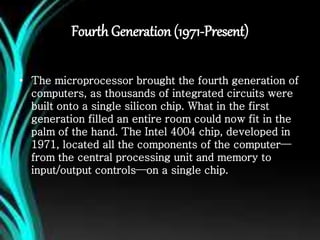 Fourth Generation (1971-Present)
• The microprocessor brought the fourth generation of
computers, as thousands of integrated circuits were
built onto a single silicon chip. What in the first
generation filled an entire room could now fit in the
palm of the hand. The Intel 4004 chip, developed in
1971, located all the components of the computer—
from the central processing unit and memory to
input/output controls—on a single chip.
 